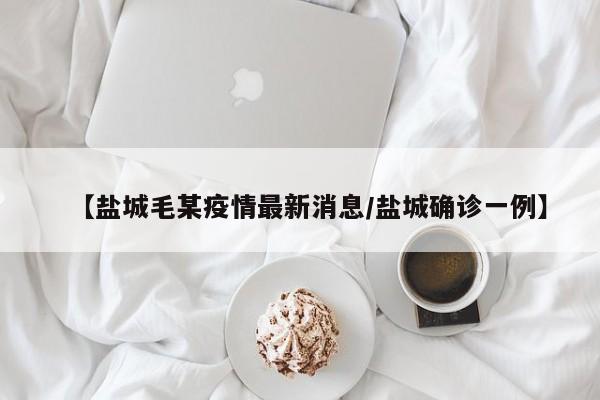 【盐城毛某疫情最新消息/盐城确诊一例】