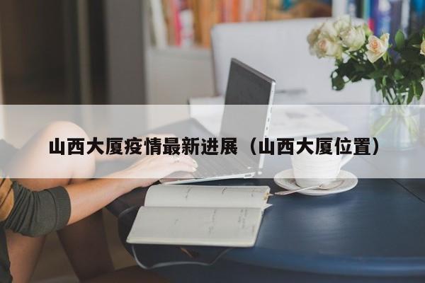 山西大厦疫情最新进展（山西大厦位置）