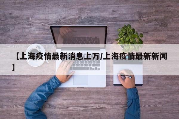 【上海疫情最新消息上万/上海疫情最新新闻】