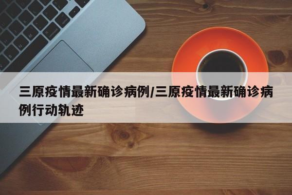 三原疫情最新确诊病例/三原疫情最新确诊病例行动轨迹