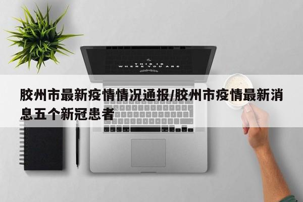 胶州市最新疫情情况通报/胶州市疫情最新消息五个新冠患者