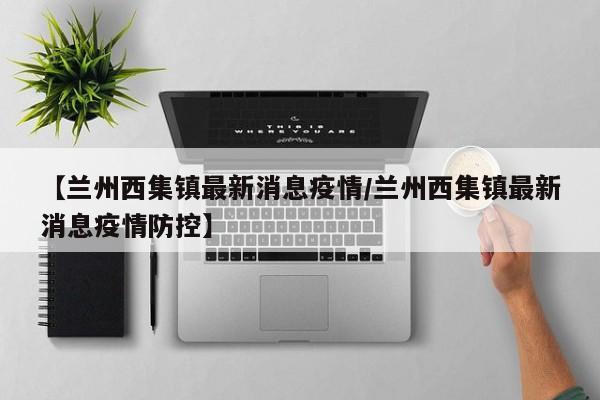 【兰州西集镇最新消息疫情/兰州西集镇最新消息疫情防控】