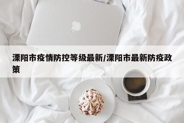 溧阳市疫情防控等级最新/溧阳市最新防疫政策