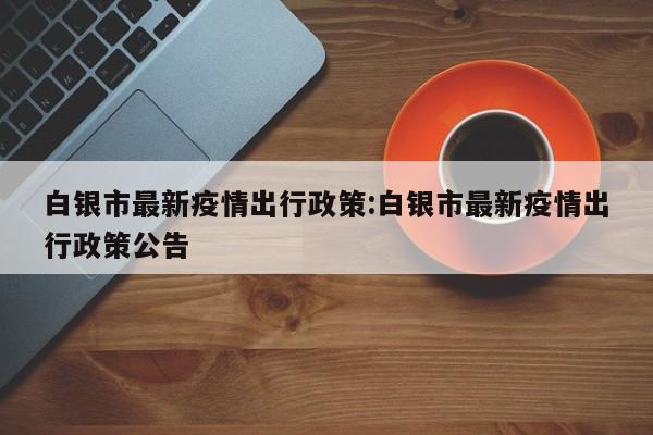 白银市最新疫情出行政策:白银市最新疫情出行政策公告