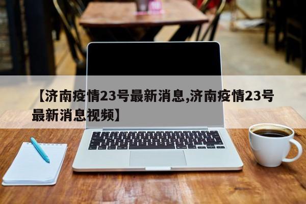 【济南疫情23号最新消息,济南疫情23号最新消息视频】