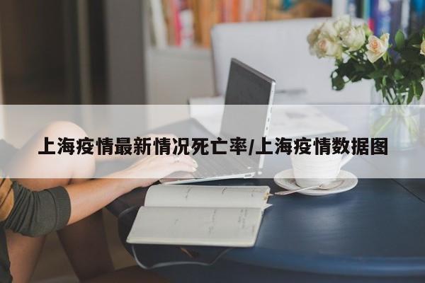 上海疫情最新情况死亡率/上海疫情数据图