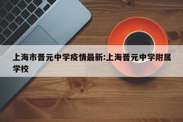 上海市晋元中学疫情最新:上海晋元中学附属学校