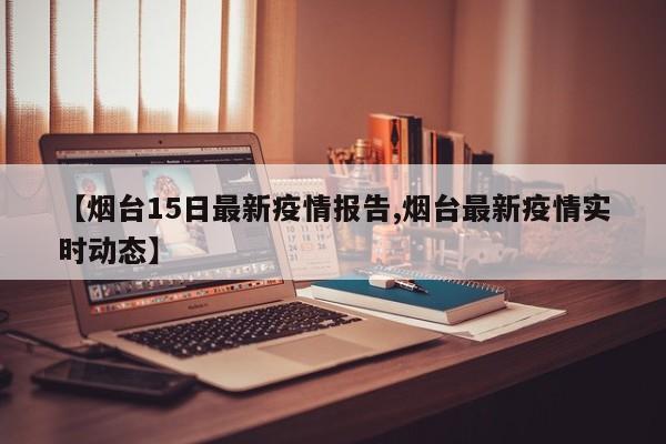【烟台15日最新疫情报告,烟台最新疫情实时动态】