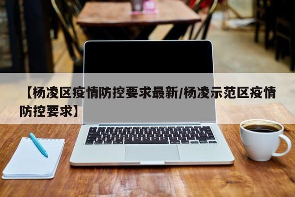 【杨凌区疫情防控要求最新/杨凌示范区疫情防控要求】