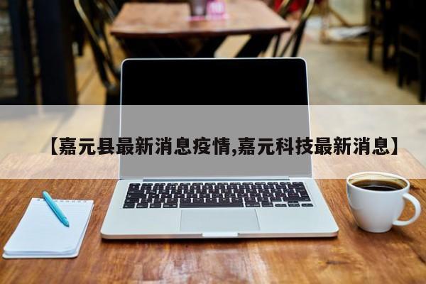 【嘉元县最新消息疫情,嘉元科技最新消息】