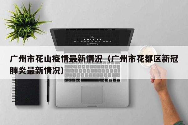 广州市花山疫情最新情况（广州市花都区新冠肺炎最新情况）