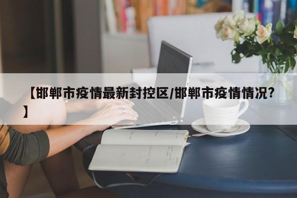 【邯郸市疫情最新封控区/邯郸市疫情情况?】