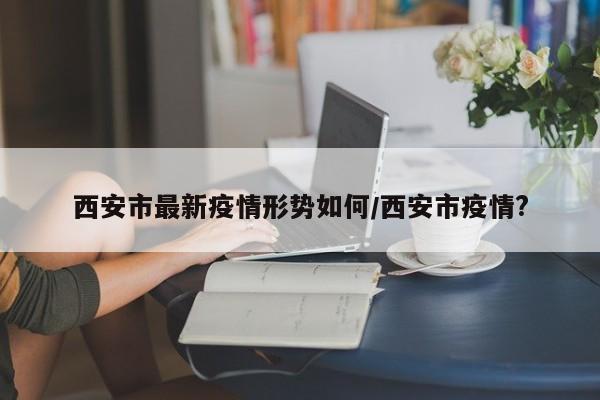 西安市最新疫情形势如何/西安市疫情?