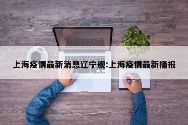 上海疫情最新消息辽宁舰:上海疫情最新播报