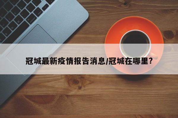 冠城最新疫情报告消息/冠城在哪里?