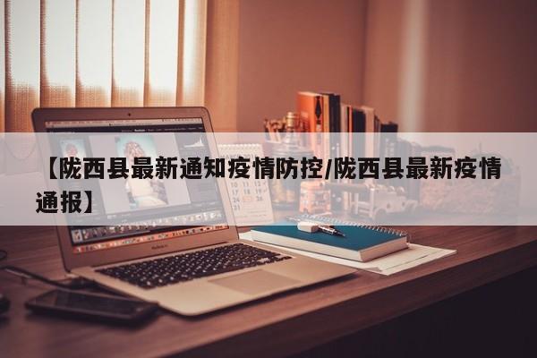 【陇西县最新通知疫情防控/陇西县最新疫情通报】