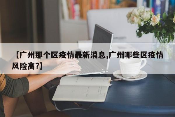 【广州那个区疫情最新消息,广州哪些区疫情风险高?】