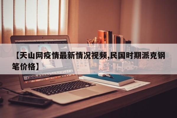 【天山网疫情最新情况视频,民国时期派克钢笔价格】