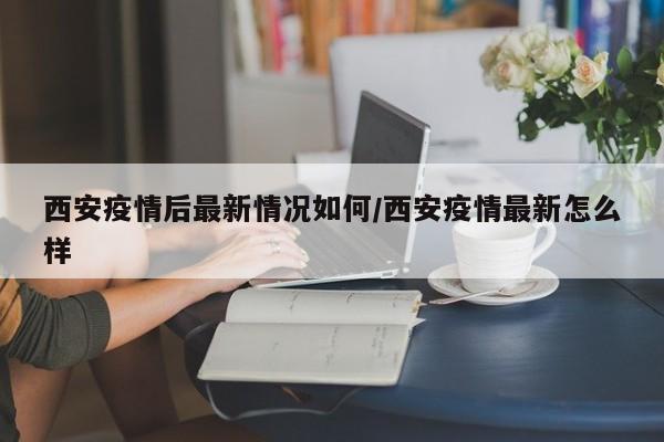 西安疫情后最新情况如何/西安疫情最新怎么样
