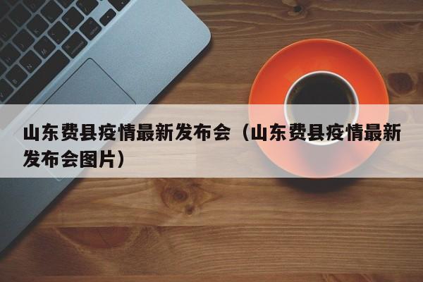 山东费县疫情最新发布会（山东费县疫情最新发布会图片）