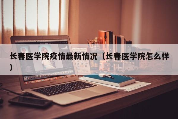 长春医学院疫情最新情况（长春医学院怎么样）