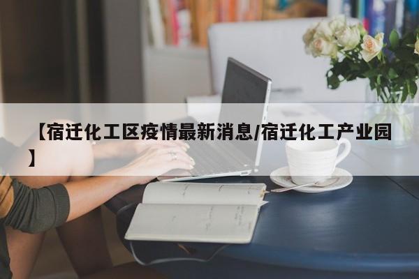 【宿迁化工区疫情最新消息/宿迁化工产业园】