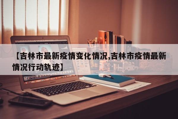 【吉林市最新疫情变化情况,吉林市疫情最新情况行动轨迹】