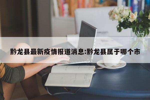 黔龙县最新疫情报道消息:黔龙县属于哪个市