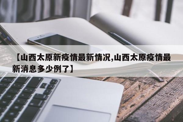 【山西太原新疫情最新情况,山西太原疫情最新消息多少例了】
