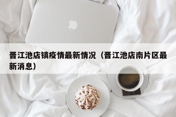 晋江池店镇疫情最新情况（晋江池店南片区最新消息）