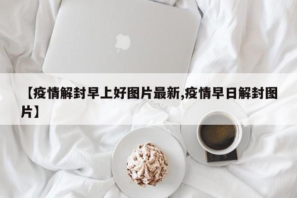 【疫情解封早上好图片最新,疫情早日解封图片】