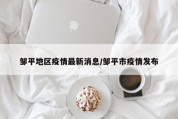 邹平地区疫情最新消息/邹平市疫情发布
