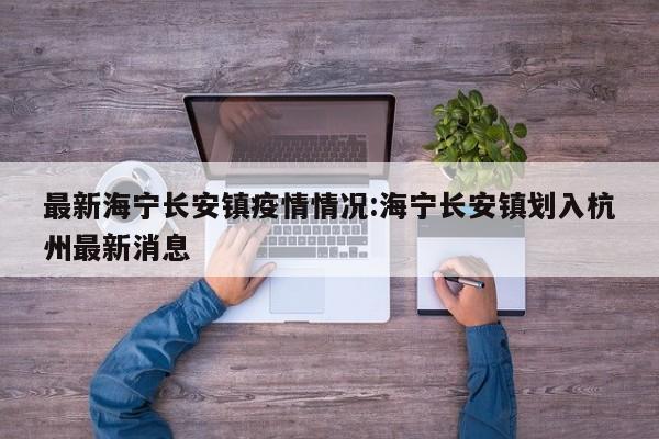最新海宁长安镇疫情情况:海宁长安镇划入杭州最新消息