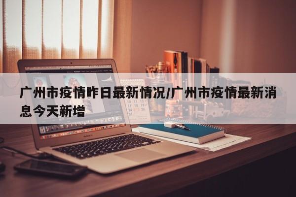 广州市疫情昨日最新情况/广州市疫情最新消息今天新增