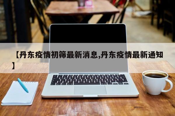 【丹东疫情初筛最新消息,丹东疫情最新通知】
