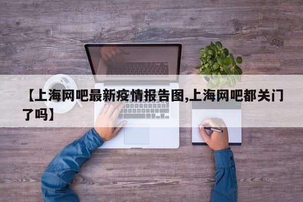 【上海网吧最新疫情报告图,上海网吧都关门了吗】